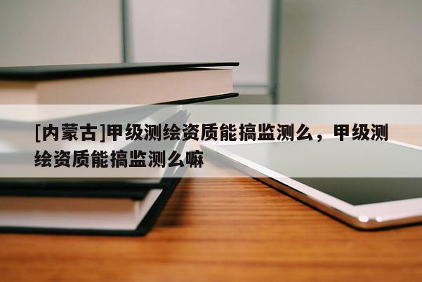 [內(nèi)蒙古]甲級測繪資質(zhì)能搞監(jiān)測么，甲級測繪資質(zhì)能搞監(jiān)測么嘛