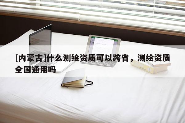 [內(nèi)蒙古]什么測繪資質(zhì)可以跨省，測繪資質(zhì)全國通用嗎