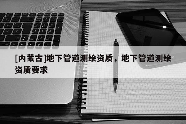 [內(nèi)蒙古]地下管道測繪資質(zhì)，地下管道測繪資質(zhì)要求