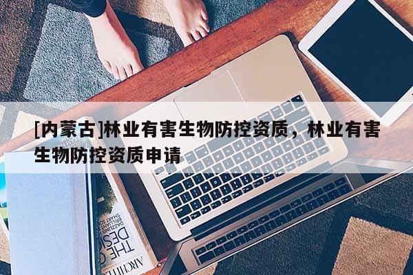 [內(nèi)蒙古]林業(yè)有害生物防控資質(zhì)，林業(yè)有害生物防控資質(zhì)申請