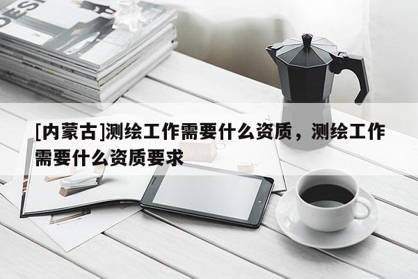 [內(nèi)蒙古]測繪工作需要什么資質(zhì)，測繪工作需要什么資質(zhì)要求