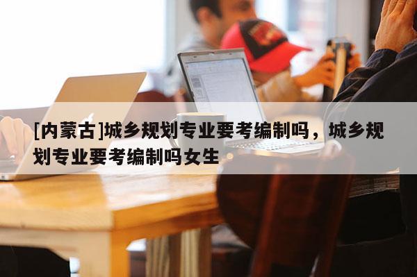 [內(nèi)蒙古]城鄉(xiāng)規(guī)劃專業(yè)要考編制嗎，城鄉(xiāng)規(guī)劃專業(yè)要考編制嗎女生