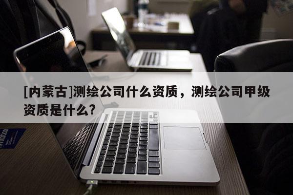 [內(nèi)蒙古]測繪公司什么資質(zhì)，測繪公司甲級資質(zhì)是什么?