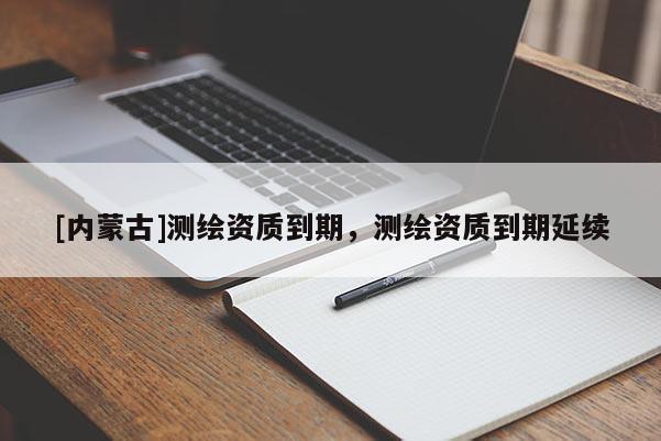 [內(nèi)蒙古]測繪資質(zhì)到期，測繪資質(zhì)到期延續(xù)
