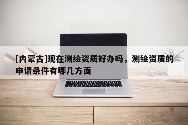 [內(nèi)蒙古]現(xiàn)在測繪資質(zhì)好辦嗎，測繪資質(zhì)的申請條件有哪幾方面