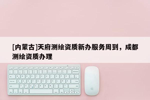 [內(nèi)蒙古]天府測繪資質(zhì)新辦服務(wù)周到，成都測繪資質(zhì)辦理