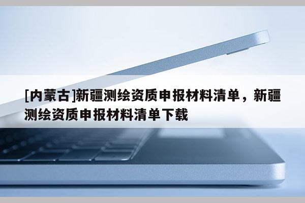 [內(nèi)蒙古]新疆測繪資質(zhì)申報材料清單，新疆測繪資質(zhì)申報材料清單下載
