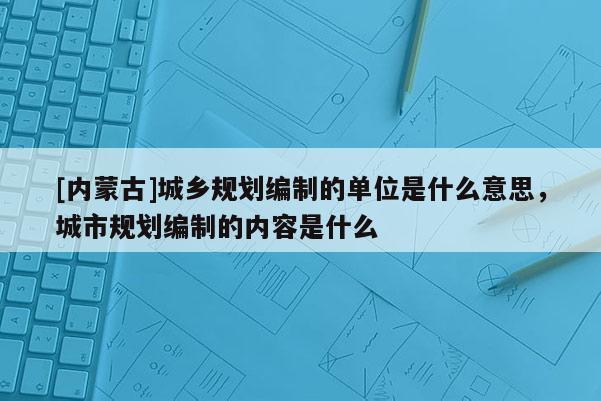 [內(nèi)蒙古]城鄉(xiāng)規(guī)劃編制的單位是什么意思，城市規(guī)劃編制的內(nèi)容是什么