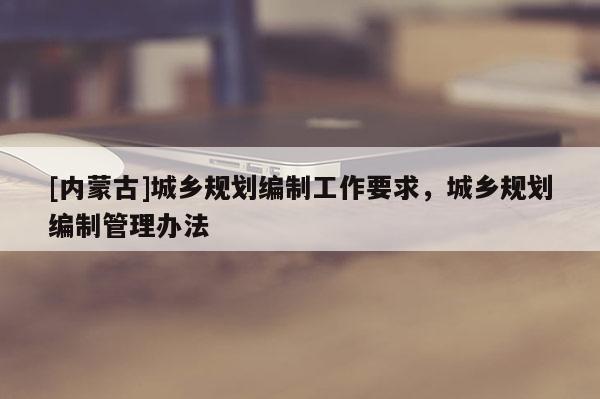 [內(nèi)蒙古]城鄉(xiāng)規(guī)劃編制工作要求，城鄉(xiāng)規(guī)劃編制管理辦法