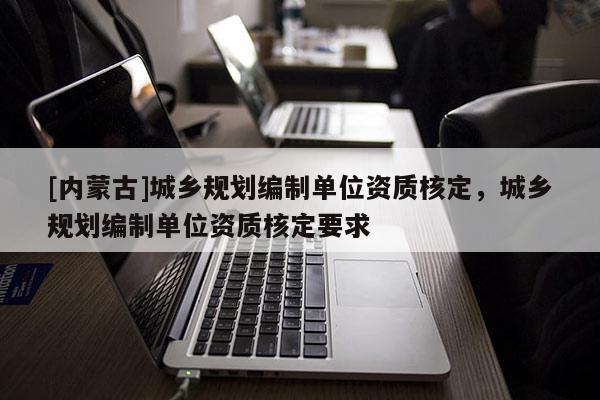 [內(nèi)蒙古]城鄉(xiāng)規(guī)劃編制單位資質(zhì)核定，城鄉(xiāng)規(guī)劃編制單位資質(zhì)核定要求