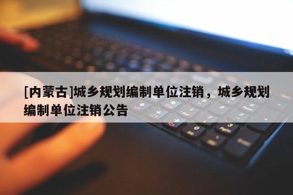 [內(nèi)蒙古]城鄉(xiāng)規(guī)劃編制單位注銷，城鄉(xiāng)規(guī)劃編制單位注銷公告