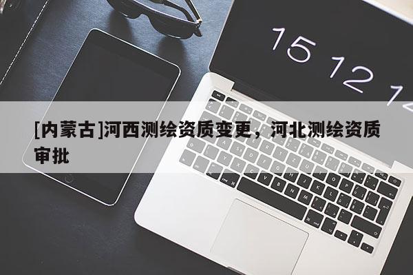 [內(nèi)蒙古]河西測(cè)繪資質(zhì)變更，河北測(cè)繪資質(zhì)審批
