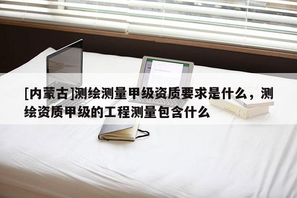 [內(nèi)蒙古]測繪測量甲級資質(zhì)要求是什么，測繪資質(zhì)甲級的工程測量包含什么