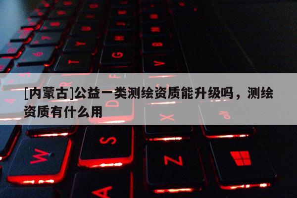 [內(nèi)蒙古]公益一類測繪資質(zhì)能升級嗎，測繪資質(zhì)有什么用