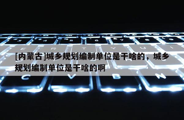 [內(nèi)蒙古]城鄉(xiāng)規(guī)劃編制單位是干啥的，城鄉(xiāng)規(guī)劃編制單位是干啥的啊