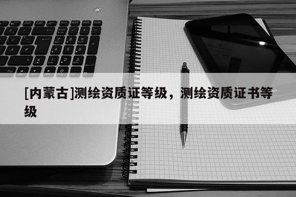 [內(nèi)蒙古]測繪資質(zhì)證等級，測繪資質(zhì)證書等級
