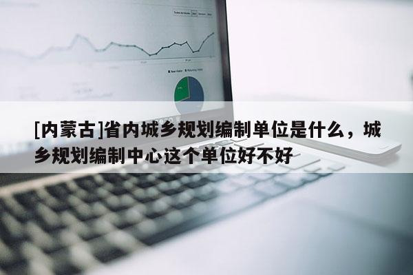 [內(nèi)蒙古]省內(nèi)城鄉(xiāng)規(guī)劃編制單位是什么，城鄉(xiāng)規(guī)劃編制中心這個單位好不好