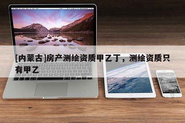 [內(nèi)蒙古]房產(chǎn)測(cè)繪資質(zhì)甲乙丁，測(cè)繪資質(zhì)只有甲乙