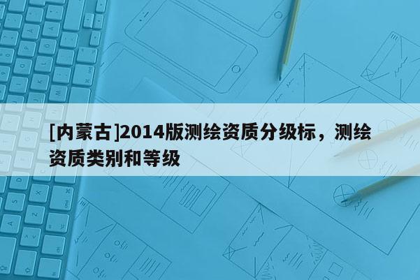 [內(nèi)蒙古]2014版測(cè)繪資質(zhì)分級(jí)標(biāo)，測(cè)繪資質(zhì)類別和等級(jí)