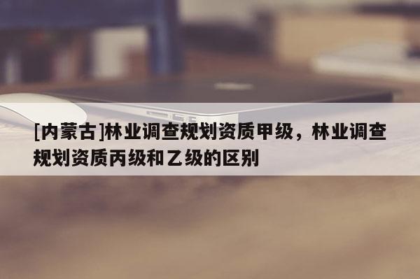 [內(nèi)蒙古]林業(yè)調(diào)查規(guī)劃資質(zhì)甲級(jí)，林業(yè)調(diào)查規(guī)劃資質(zhì)丙級(jí)和乙級(jí)的區(qū)別