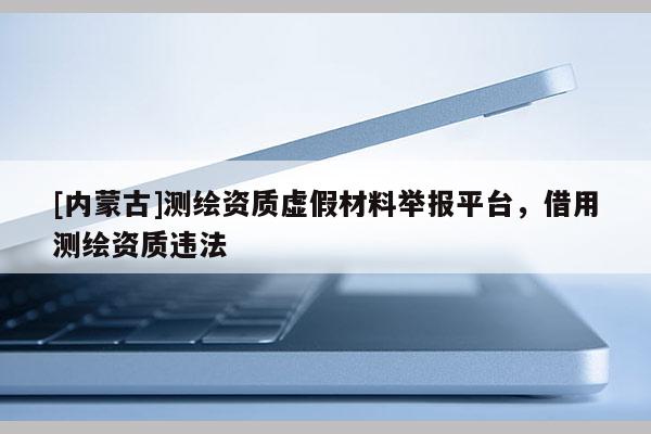 [內(nèi)蒙古]測(cè)繪資質(zhì)虛假材料舉報(bào)平臺(tái)，借用測(cè)繪資質(zhì)違法