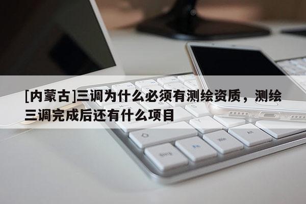 [內(nèi)蒙古]三調(diào)為什么必須有測(cè)繪資質(zhì)，測(cè)繪三調(diào)完成后還有什么項(xiàng)目
