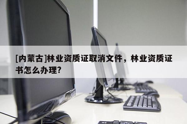[內(nèi)蒙古]林業(yè)資質(zhì)證取消文件，林業(yè)資質(zhì)證書怎么辦理?