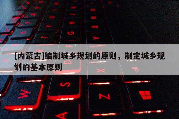 [內(nèi)蒙古]編制城鄉(xiāng)規(guī)劃的原則，制定城鄉(xiāng)規(guī)劃的基本原則