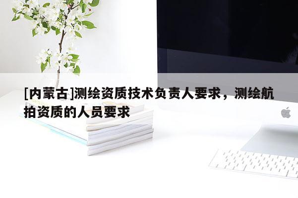 [內(nèi)蒙古]測(cè)繪資質(zhì)技術(shù)負(fù)責(zé)人要求，測(cè)繪航拍資質(zhì)的人員要求