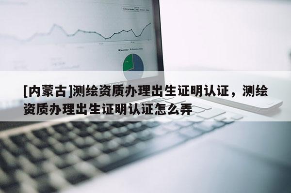 [內(nèi)蒙古]測繪資質(zhì)辦理出生證明認(rèn)證，測繪資質(zhì)辦理出生證明認(rèn)證怎么弄