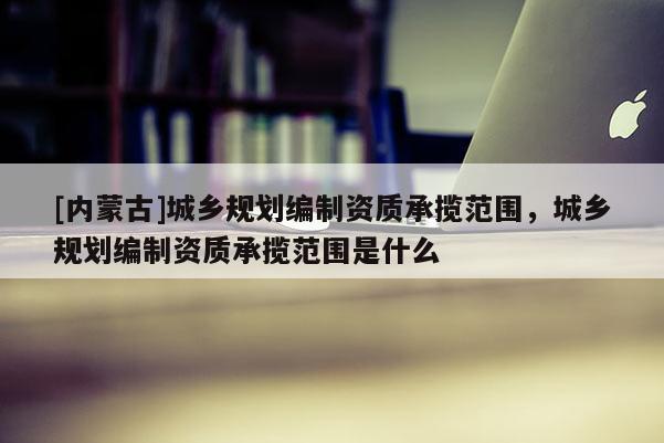 [內(nèi)蒙古]城鄉(xiāng)規(guī)劃編制資質(zhì)承攬范圍，城鄉(xiāng)規(guī)劃編制資質(zhì)承攬范圍是什么
