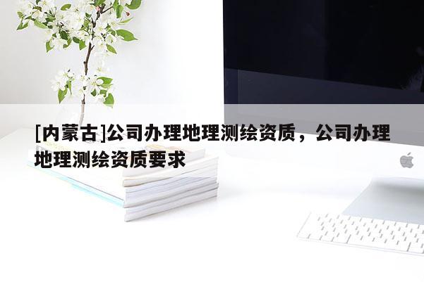 [內(nèi)蒙古]公司辦理地理測繪資質(zhì)，公司辦理地理測繪資質(zhì)要求