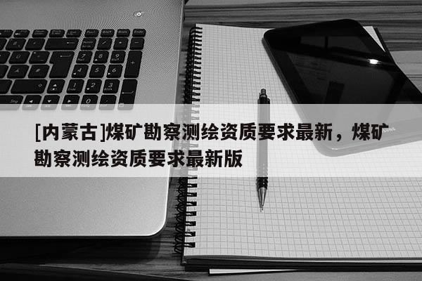 [內(nèi)蒙古]煤礦勘察測繪資質(zhì)要求最新，煤礦勘察測繪資質(zhì)要求最新版