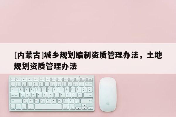 [內(nèi)蒙古]城鄉(xiāng)規(guī)劃編制資質(zhì)管理辦法，土地規(guī)劃資質(zhì)管理辦法