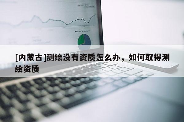 [內(nèi)蒙古]測繪沒有資質(zhì)怎么辦，如何取得測繪資質(zhì)