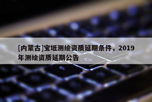 [內(nèi)蒙古]寶坻測繪資質(zhì)延期條件，2019年測繪資質(zhì)延期公告