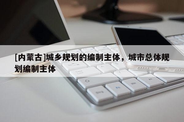 [內(nèi)蒙古]城鄉(xiāng)規(guī)劃的編制主體，城市總體規(guī)劃編制主體