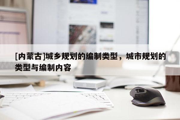 [內(nèi)蒙古]城鄉(xiāng)規(guī)劃的編制類型，城市規(guī)劃的類型與編制內(nèi)容