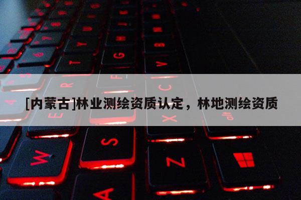 [內(nèi)蒙古]林業(yè)測繪資質(zhì)認(rèn)定，林地測繪資質(zhì)