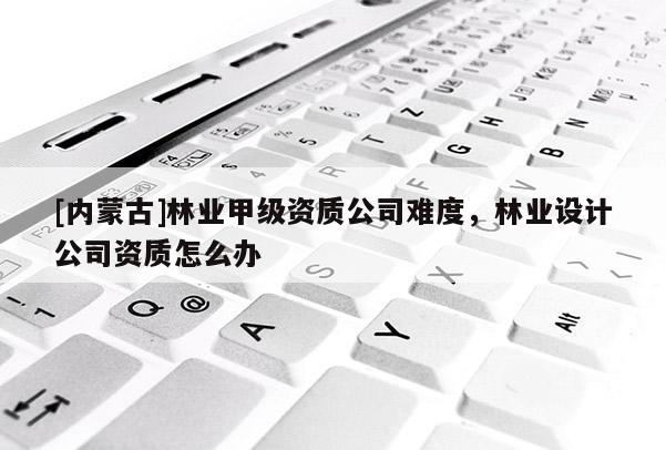 [內(nèi)蒙古]林業(yè)甲級資質(zhì)公司難度，林業(yè)設(shè)計公司資質(zhì)怎么辦