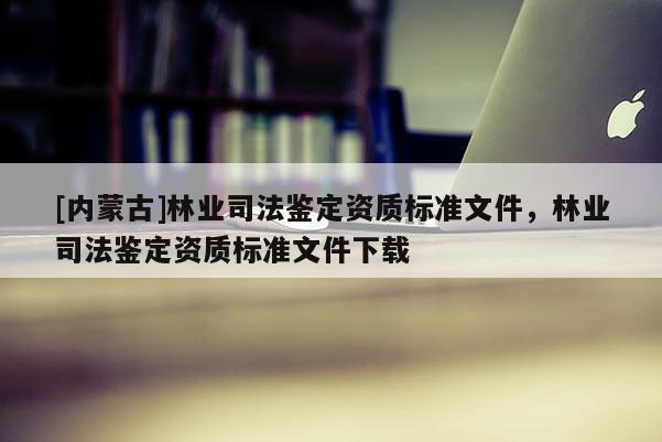 [內(nèi)蒙古]林業(yè)司法鑒定資質(zhì)標(biāo)準(zhǔn)文件，林業(yè)司法鑒定資質(zhì)標(biāo)準(zhǔn)文件下載