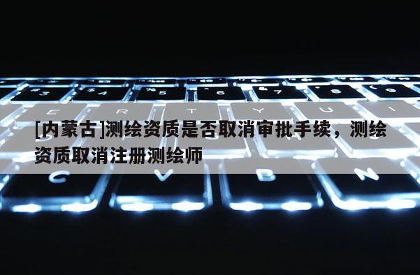 [內(nèi)蒙古]測繪資質(zhì)是否取消審批手續(xù)，測繪資質(zhì)取消注冊測繪師