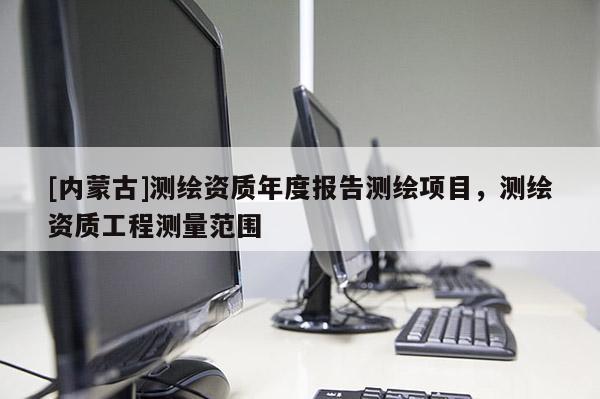[內(nèi)蒙古]測繪資質(zhì)年度報告測繪項目，測繪資質(zhì)工程測量范圍