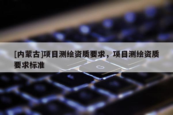 [內(nèi)蒙古]項(xiàng)目測(cè)繪資質(zhì)要求，項(xiàng)目測(cè)繪資質(zhì)要求標(biāo)準(zhǔn)
