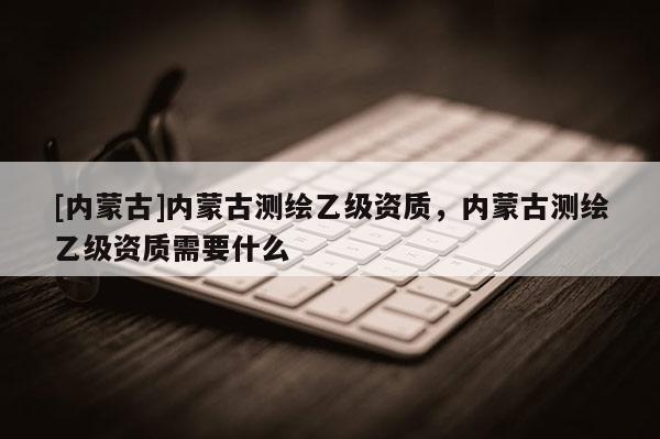 [內(nèi)蒙古]內(nèi)蒙古測(cè)繪乙級(jí)資質(zhì)，內(nèi)蒙古測(cè)繪乙級(jí)資質(zhì)需要什么