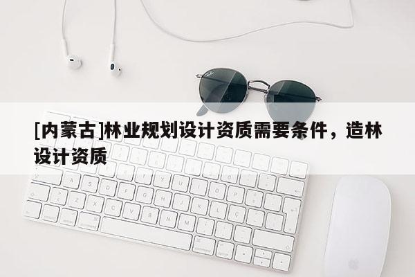 [內(nèi)蒙古]林業(yè)規(guī)劃設(shè)計資質(zhì)需要條件，造林設(shè)計資質(zhì)