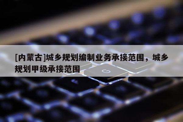 [內(nèi)蒙古]城鄉(xiāng)規(guī)劃編制業(yè)務(wù)承接范圍，城鄉(xiāng)規(guī)劃甲級承接范圍