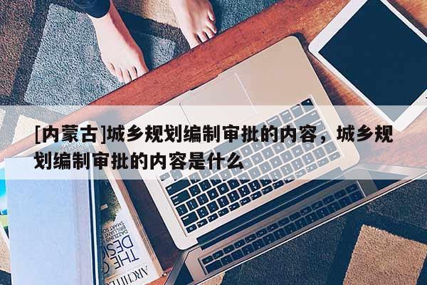 [內(nèi)蒙古]城鄉(xiāng)規(guī)劃編制審批的內(nèi)容，城鄉(xiāng)規(guī)劃編制審批的內(nèi)容是什么