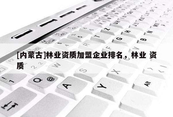 [內(nèi)蒙古]林業(yè)資質(zhì)加盟企業(yè)排名，林業(yè) 資質(zhì)