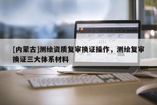 [內(nèi)蒙古]測繪資質(zhì)復(fù)審換證操作，測繪復(fù)審換證三大體系材料
